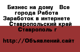 Бизнес на дому - Все города Работа » Заработок в интернете   . Ставропольский край,Ставрополь г.